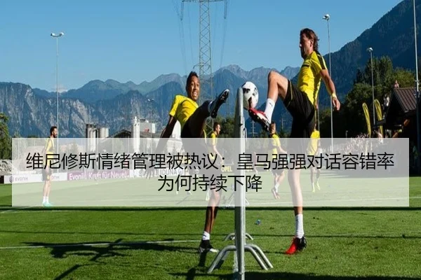 维尼修斯情绪管理被热议：皇马强强对话容错率为何持续下降